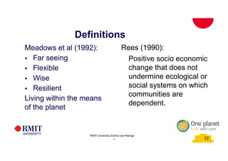 12
Definitions
School of PCPM 12
Meadows et al (1992):
§ Far seeing
§ Flexible
§ Wise
§ Resilient
Living within the means
of the planet
Rees (1990):
Positive socio economic
change that does not
undermine ecological or
social systems on which
communities are
dependent.
RMIT University©2015
12
RMIT University ©Usha Iyer-Raniga
 