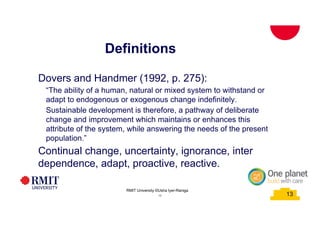 13
Definitions
School of PCPM 13
Dovers and Handmer (1992, p. 275):
“The ability of a human, natural or mixed system to withstand or
adapt to endogenous or exogenous change indefinitely.
Sustainable development is therefore, a pathway of deliberate
change and improvement which maintains or enhances this
attribute of the system, while answering the needs of the present
population.”
Continual change, uncertainty, ignorance, inter
dependence, adapt, proactive, reactive.
RMIT University©2015
13
RMIT University ©Usha Iyer-Raniga
 