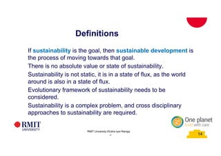 14
Definitions
School of PCPM 14
If sustainability is the goal, then sustainable development is
the process of moving towards that goal.
There is no absolute value or state of sustainability.
Sustainability is not static, it is in a state of flux, as the world
around is also in a state of flux.
Evolutionary framework of sustainability needs to be
considered.
Sustainability is a complex problem, and cross disciplinary
approaches to sustainability are required.
RMIT University©2015
14
RMIT University ©Usha Iyer-Raniga
 