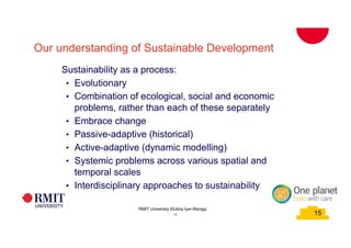 15
School of PCPM 15
Our understanding of Sustainable Development
Sustainability as a process:
• Evolutionary
• Combination of ecological, social and economic
problems, rather than each of these separately
• Embrace change
• Passive-adaptive (historical)
• Active-adaptive (dynamic modelling)
• Systemic problems across various spatial and
temporal scales
• Interdisciplinary approaches to sustainability
RMIT University©2015
15
RMIT University ©Usha Iyer-Raniga
 