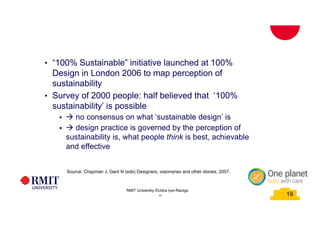 19
School of PCPM 19
• “100% Sustainable” initiative launched at 100%
Design in London 2006 to map perception of
sustainability
• Survey of 2000 people: half believed that ‘100%
sustainability’ is possible
§ à no consensus on what ‘sustainable design’ is
§ à design practice is governed by the perception of
sustainability is, what people think is best, achievable
and effective
Source: Chapman J, Gant N (eds) Designers, visionaries and other stories, 2007.
RMIT University©2015
19
RMIT University ©Usha Iyer-Raniga
 