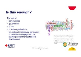 25
Is this enough?
25
RMIT University ©Usha Iyer-Raniga
The role of:
• communities
• government
• public
• private organisations
• educational institutions, particularly
universities to engage with the
learning content for sustainable
development
25
https://www.google.com.au/search?q=images+for+
teaching&tbm=isch&source=iu&ictx=1&fir=lTJHllAt
E-
6QZM%253A%252CJffb3vWzKW8j9M%252C_&us
g=__V_c8NSTaGNWGBNfOfjFbk26NWiY%3D&sa
=X&ved=0ahUKEwiw6ICr8-
rZAhXCbbwKHcIWCYMQ9QEIOTAI#imgrc=lTJHllA
tE-6QZM:
 