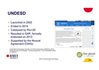 26
UNDESD
26
RMIT University ©Usha Iyer-Raniga
• Launched in 2005
• Ended in 2014
• Catalysed by Rio+20
• Resulted in GAP, formally
endorsed on 2013
• Supported by the Muscat
Agreement (OWG)
26
United Nations Educational, Scientific and Cultural Organization (UNESCO). (2014).
"Global Education for All Meeting- The Muscat Agreement." In ED-14/EFA/ME/3 edited
by UNESCO
 