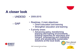 27
A closer look
• UNDESD
• GAP
• 2005-2015
• Roadmap, 2 main objectives:
• Orient education and learning
• Strengthen education and learning
• 5 priority areas:
• Advancing policy, transforming
learning and training environments,
building capacities for educators and
trainers, empowering and mobilising
youth and accelerating sustainable
solutions at the local scale.
27
RMIT University ©Usha Iyer-Raniga
 