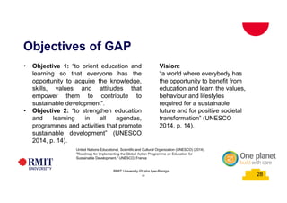 28 28
Objectives of GAP
28
RMIT University ©Usha Iyer-Raniga
Vision:
“a world where everybody has
the opportunity to benefit from
education and learn the values,
behaviour and lifestyles
required for a sustainable
future and for positive societal
transformation” (UNESCO
2014, p. 14).
• Objective 1: “to orient education and
learning so that everyone has the
opportunity to acquire the knowledge,
skills, values and attitudes that
empower them to contribute to
sustainable development”.
• Objective 2: “to strengthen education
and learning in all agendas,
programmes and activities that promote
sustainable development” (UNESCO
2014, p. 14).
United Nations Educational, Scientific and Cultural Organization (UNESCO) (2014).
"Roadmap for Implementing the Global Action Programme on Education for
Sustainable Development." UNESCO, France
 