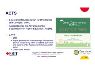 31
31
ACTS
RMIT University ©Usha Iyer-Raniga
• Environmental Association for Universities
and Colleges: EUAC
• Association for the Advancement of
Sustainability in Higher Education: AASHE
• ACTS:
• 2006
• inspire, promote and support change towards best
practice sustainability within operations, curriculum
and research of the Australasian tertiary education
sector
• Green Gown Awards
31
ACTS. (2017). "Australasian Campus Towards Sustainability
(ACTS)."http://www.acts.asn.au/, accessed June 2017.
 