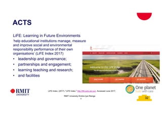 32
32
ACTS
RMIT University ©Usha Iyer-Raniga
32
LiFE: Learning in Future Environments
‘help educational institutions manage, measure
and improve social and environmental
responsibility performance of their own
organisations’ (LiFE Index 2017)
• leadership and governance;
• partnerships and engagement;
• learning teaching and research;
• and facilities
LiFE Index. (2017). "LiFE Index." http://life.acts.asn.au/, Accessed June 2017.
 