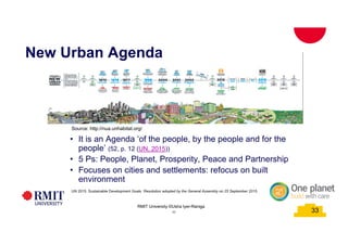 33
• It is an Agenda ‘of the people, by the people and for the
people’ (52, p. 12 (UN, 2015))
• 5 Ps: People, Planet, Prosperity, Peace and Partnership
• Focuses on cities and settlements: refocus on built
environment
New Urban Agenda
Source: http://nua.unhabitat.org/
UN 2015. Sustainable Development Goals. Resolution adopted by the General Assembly on 25 September 2015.
33
RMIT University ©Usha Iyer-Raniga
 