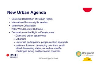 34
New Urban Agenda
34
RMIT University ©Usha Iyer-Raniga
34
• Universal Declaration of Human Rights
• International human rights treaties
• Millennium Declaration
• 2005 World Summit Outcome
• Declaration on the Right to Development
Ø Cities and urban settlements
Ø Urbanism
Ø Universal, participatory, people-centred approach
Ø particular focus on developing countries, small
island developing states, as well as specific
challenges facing middle income countries
 