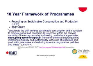 42
10 Year Framework of Programmes
• Focusing on Sustainable Consumption and Production
(SCP)
• 2012-2022
“accelerate the shift towards sustainable consumption and production
to promote social and economic development within the carrying
capacity of the ecosystems by addressing, and where appropriate,
decoupling economic growth from environmental degradation by
improving efficiency and sustainability in the use of resources and
production processes and reducing resource degradation, pollution
and waste” (UN 10YFP).
UN Environment. 2015. UN 10YFP. http://www.unep.org/10yfp/about/what-10yfp Accessed June
2017
42
RMIT University ©Usha Iyer-Raniga
 