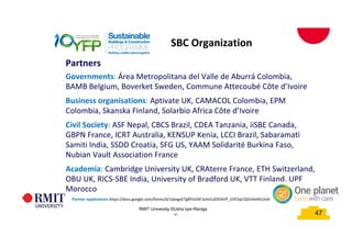 47
Partner applications https://docs.google.com/forms/d/1qtegoETgBYisO4F1oIeZuSDDAVP_GYE5qCOjDv9skRU/edit
SBC Organization
Partners
Governments: Área Metropolitana del Valle de Aburrá Colombia,
BAMB Belgium, Boverket Sweden, Commune Attecoubé Côte d’Ivoire
Business organisations: Aptivate UK, CAMACOL Colombia, EPM
Colombia, Skanska Finland, Solarbio Africa Côte d’Ivoire
Civil Society: ASF Nepal, CBCS Brazil, CDEA Tanzania, iiSBE Canada,
GBPN France, ICRT Australia, KENSUP Kenia, LCCI Brazil, Sabaramati
Samiti India, SSDD Croatia, SFG US, YAAM Solidarité Burkina Faso,
Nubian Vault Association France
Academia: Cambridge University UK, CRAterre France, ETH Switzerland,
OBU UK, RICS-SBE India, University of Bradford UK, VTT Finland, UPF
Morocco
47
RMIT University ©Usha Iyer-Raniga
 
