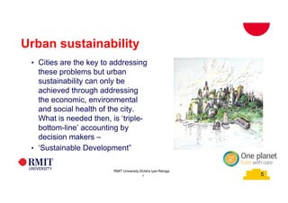 5
Urban sustainability
• Cities are the key to addressing
these problems but urban
sustainability can only be
achieved through addressing
the economic, environmental
and social health of the city.
What is needed then, is ‘triple-
bottom-line’ accounting by
decision makers –
• ‘Sustainable Development”
5
RMIT University ©Usha Iyer-Raniga
 