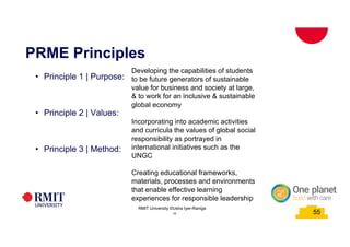 55
PRME Principles
• Principle 1 | Purpose:
• Principle 2 | Values:
• Principle 3 | Method:
Developing the capabilities of students
to be future generators of sustainable
value for business and society at large,
& to work for an inclusive & sustainable
global economy
Incorporating into academic activities
and curricula the values of global social
responsibility as portrayed in
international initiatives such as the
UNGC
Creating educational frameworks,
materials, processes and environments
that enable effective learning
experiences for responsible leadership
55
RMIT University ©Usha Iyer-Raniga
 