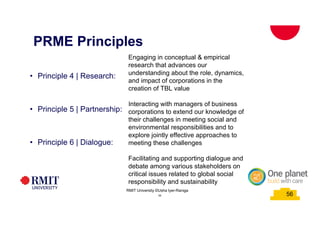 56
PRME Principles
• Principle 4 | Research:
• Principle 5 | Partnership:
• Principle 6 | Dialogue:
Engaging in conceptual & empirical
research that advances our
understanding about the role, dynamics,
and impact of corporations in the
creation of TBL value
Interacting with managers of business
corporations to extend our knowledge of
their challenges in meeting social and
environmental responsibilities and to
explore jointly effective approaches to
meeting these challenges
Facilitating and supporting dialogue and
debate among various stakeholders on
critical issues related to global social
responsibility and sustainability
56
RMIT University ©Usha Iyer-Raniga
 