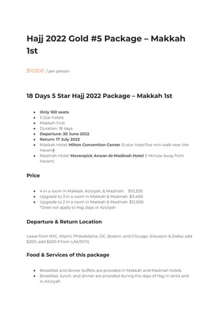 Hajj 2022 Gold #5 Package – Makkah
1st
$10300 / per person
18 Days 5 Star Hajj 2022 Package – Makkah 1st
● Only 100 seats
● 5 Star hotels
● Makkah First
● Duration: 18 days
● Departure: 30 June 2022
● Return: 17 July 2022
● Makkah Hotel: Hilton Convention Center (5-star hotel five min walk near the
Haram)
● Madinah Hotel: Movenpick Anwar-Al-Madinah Hotel (1 Minute Away from
Haram)
Price
● 4 in a room in Makkah, Aziziyah, & Madinah: $10,300
● Upgrade to 3 in a room in Makkah & Madinah: $11,400
● Upgrade to 2 in a room in Makkah & Madinah: $12,500
*Does not apply to Hajj days or Aziziyah
Departure & Return Location
Leave from NYC, Miami, Philadelphia, DC, Boston, and Chicago. (Houston & Dallas add
$200, add $300 if from LAX/SFO)
Food & Services of this package
● Breakfast and dinner buffets are provided in Makkah and Madinah hotels
● Breakfast, lunch, and dinner are provided during the days of Hajj in tents and
in Aziziyah
 