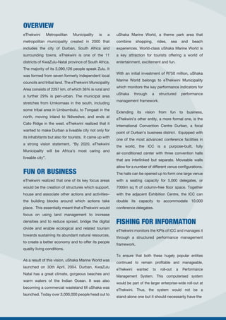 OVERVIEW
FUN OR BUSINESS
FISHING FOR INFORMATION
eThekwini Metropolitan Municipality is a
metropolitan municipality created in 2000 that
includes the city of Durban, South Africa and
surrounding towns. eThekwini is one of the 11
districts of KwaZulu-Natal province of South Africa.
The majority of its 3,090,126 people speak Zulu. It
was formed from seven formerly independent local
councils and tribal land. The eThekwini Municipality
Area consists of 2297 km, of which 36% is rural and
a further 29% is peri-urban. The municipal area
stretches from Umkomaas in the south, including
some tribal area in Umbumbulu, to Tongaat in the
north, moving inland to Ndwedwe, and ends at
Cato Ridge in the west. eThekwini realized that it
wanted to make Durban a liveable city not only for
its inhabitants but also for tourists. It came up with
a strong vision statement, “By 2020, eThekwini
Municipality will be Africa’s most caring and
liveable city”.
eThekwini realized that one of its key focus areas
would be the creation of structures which support,
house and associate other actions and activities–
the building blocks around which actions take
place. This essentially meant that eThekwini would
focus on using land management to increase
densities and to reduce sprawl, bridge the digital
divide and enable ecological and related tourism
towards sustaining its abundant natural resources,
to create a better economy and to offer its people
quality living conditions.
As a result of this vision, uShaka Marine World was
launched on 30th April, 2004. Durban, KwaZulu
Natal has a great climate, gorgeous beaches and
warm waters of the Indian Ocean. It was also
becoming a commercial wasteland till uShaka was
launched. Today over 3,000,000 people head out to
uShaka Marine World, a theme park area that
combine shopping, rides, sea and beach
experiences. World-class uShaka Marine World is
a key attraction for tourists offering a world of
entertainment, excitement and fun.
With an initial investment of R750 million, uShaka
Marine World belongs to eThekwini Municipality
which monitors the key performance indicators for
uShaka through a structured performance
management framework.
Extending its vision from fun to business,
eThekwini’s other entity, a more formal one, is the
International Convention Centre Durban, a focal
point of Durban’s business district. Equipped with
one of the most advanced conference facilities in
the world, the ICC is a purpose-built, fully
air-conditioned center with three convention halls
that are interlinked but separate. Moveable walls
allow for a number of different venue configurations.
The halls can be opened up to form one large venue
with a seating capacity for 5,000 delegates, or
7000m sq ft of column-free floor space. Together
with the adjacent Exhibition Centre, the ICC can
double its capacity to accommodate 10,000
conference delegates.
eThekwini monitors the KPIs of ICC and manages it
through a structured performance management
framework.
To ensure that both these hugely popular entities
continued to remain profitable and manageable,
eThekwini wanted to roll-out a Performance
Management System. This computerised system
would be part of the larger enterprise-wide roll-out at
eThekwini. Thus, the system would not be a
stand-alone one but it should necessarily have the
 