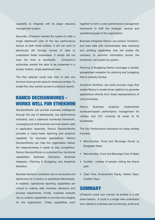 RAMCO DECISONWORKS -
WORKS WELL FOR ETHEKWINI
capability to integrate with its larger resource
management system.
Secondly, eThekwini wanted the system to offer a
single dashboard view of the key performance
factors of both these entities. It did not want to
laboriously sift through tonnes of data to
understand these businesses. It simply did not
have the time or bandwidth. eThekwini’s
authorities wanted the data to be presented in a
simple, holistic, single dashboard view.
This they believed would help them to plan and
structure future growth plans for these two entities. To
enable this, they wanted access to analytical reports.
DecisionWorks can provide business intelligence
through the use of dashboards, key performance
indicators, and a balanced scorecard framework.
Leveraging pre-built business services assets used
in application assembly, Ramco DecisionWorks
provides a ready-made reporting and analytics
capability for business applications. Ramco
DecisionWorks can help the organization deliver
the responsiveness it needs to stay competitive.
Ramco DecisionWorks is comprised four functional
capabilities: Business Decisions, Business
Integrator, Planning & Budgeting and Analytical
Workflow.
Business Decisions companies rely on scorecards and
dashboards for a window to operational effectiveness.
In addition, operational reporting capabilities are
critical to making daily business decisions and
process adjustments. Finally, business analysts
rely on analytic capabilities to provide new insights
for the organization. These capabilities work
together to form a core performance management
framework to fulfil the strategic, tactical and
operational goals of the organization.
Business Integrator Ramco can extract, transform,
and load data with sophisticated data cleansing
and profiling capabilities that will enable the
company to examine information across the
enterprise, not system by system.
Planning & Budgeting Ramco leverages a familiar
spreadsheet metaphor for planning and budgeting
that is instantly familiar.
Analytical Workflow can build process maps that
enable Ramco’s model-driven platform to generate
applications directly from these representations of
core processes.
Ramco Business Analytics implemented
scorecard-based performance management for
uShaka and ICC covering all areas of its
businesses.
The Key Performance Indicators for these entities
included:
• Merchandise, Food and Beverage Actual vs
Budgeted Sales
• Merchandise, Food and Beverage Cost of Sales
• Footfall - number of people visiting the theme
park
• Cash Flow, Employment Equity, Debtor Days,
Creditor Days
eThekwini could now monitor its entities in a drill
down fashion. It could in a single view understand
how uShaka’s business was functioning, profit and
SUMMARY
 