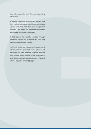 loss with access to cash flow and accounting
information.
eThekwini could now automatically extract data
from multiple sources across different networks as
uShaka and ICC had their own independent
networks. This meant one integrated view of two
stand-alone and diverse businesses.
It had access to insightful analysis through
interactive reports and multicharts for sales and
merchandise analysis at uShaka
High levels of user and management involvement at
uShaka and their eagerness to have a system to get
an insight into their operation, together with our
team's great efforts, proved to be a clincher in
getting this reasonable complex project off ground
within a stipulated time and budget.
 