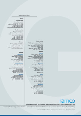 Global office locations:
India
Corporate OfficeCorporate Office
Ramco Systems Ltd.
64, Sardar Patel Road
Taramani, Chennai - 600 113, India
Tel: +91 44 2235 4510
Toll-free: +1800 425 6667
e-mail: contactramco@rsi.ramco.com
North America
Ramco Systems Corp.
Crossroads Corporate Center
3150, Brunswick Pike, Suite 130
Lawrenceville, NJ 08648
Tel: +1 609 620 4800
Fax: +1 609 620 4860
Toll-free: +1 800 472 6261
e-mail: info@rsc.ramco.com
Canada
Ramco Systems Canada Inc.
World Exchange Plaza
45, O”Connor St., Suite 1150
Ottawa, Ontario, Canada. K1P 1A4
e-mail: info@rsc.ramco.com
Europe
Switzerland
Ramco Systems Ltd.
Lange Gasse 90, Postfach
CH - 4020, Basel
Switzerland
Tel: +41 61 205 2525/2509
Fax: +41 61 205 2590
e-mail: info@ramco.ch
United Kingdom
Ramco Systems Ltd.
Exchange House
494, Midsummer Boulevard
Central Milton Keynes MK9 2EA
United Kingdom
Tel: +44 0 1908 255 989
Fax: +44 0 1908 255 589
Mobile: +78 81911231
Germany
Ramco Systems Ltd.
Lyoner Strasse 14 60528
Frankfurt am Main Germany
Tel: +49 069 6655 4485
Fax: +49 069 6655 4100
South Africa
RSL Enterprise Solutions (Pty) Ltd.
No. 5, Walnut Road
2nd Floor, SmartXchange Building
PO No. 1228, Durban - 4000
South Africa
Tel: +27 31 304 0911, 0918, 0928
Fax: +27 31 304 3499
ASEAN
Malaysia
Ramco Systems Sdn. Bhd.
Suite 1001, Level 10
Menara PJ, Amcorp Trade Centre
18, Persiaran Barat, 46050
Petaling Jaya Selangor Darul Ehsan
Malaysia
Tel: +603 7958 8978
Fax: +603 7958 8443
Singapore
Ramco Systems Pte. Ltd.
10, Eunos Road 8
#13-06, Singapore Post Centre
Singapore - 408 600
Tel: +65 6743 1513
Fax: +65 6743 1514
Middle East
Dubai
Ramco Systems Ltd.
Suite 205, 2nd Floor, BT Building
EIB-4, Dubai Internet City
PO Box 500235, Dubai, UAE
Tel: +971 4 3636784
Fax: +971 4 3636785
Contact OfficeContact Office
Abu Dhabi
Ramco Systems Ltd.
CERT Technology Park
Block D - 15, Muroor Road
Al Saada Street Junction
PO Box 37973
Abu Dhabi, UAE
Tel: +971 2 4048642
Fax: +971 2 4462050
Logistics | Manufacturing | Aviation | Banking & Financial Services | Real Estate & Infrastructure | Governance | Services | Energy & Utilities | Mining
For more information, you can e-mail us at contact@ramco.com or visit us at www.ramco.com
c Copyright 2015, Ramco Systems Limited. Information subject to change. All rights acknowledged.
 