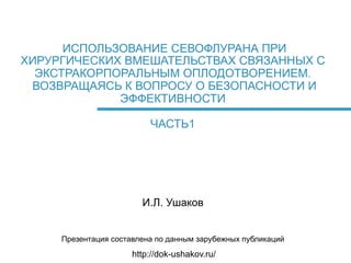 ИСПОЛЬЗОВАНИЕ СЕВОФЛУРАНА ПРИ
ХИРУРГИЧЕСКИХ ВМЕШАТЕЛЬСТВАХ СВЯЗАННЫХ С
ЭКСТРАКОРПОРАЛЬНЫМ ОПЛОДОТВОРЕНИЕМ.
ВОЗВРАЩАЯСЬ К ВОПРОСУ О БЕЗОПАСНОСТИ И
ЭФФЕКТИВНОСТИ
ЧАСТЬ1

И.Л. Ушаков
Презентация составлена по данным зарубежных публикаций

http://dok-ushakov.ru/

 