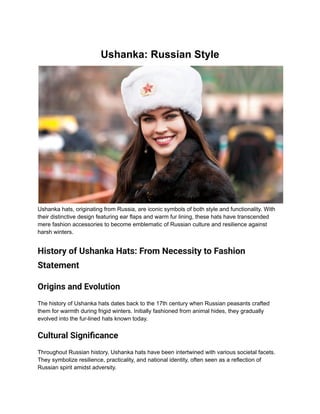 Ushanka: Russian Style
Ushanka hats, originating from Russia, are iconic symbols of both style and functionality. With
their distinctive design featuring ear flaps and warm fur lining, these hats have transcended
mere fashion accessories to become emblematic of Russian culture and resilience against
harsh winters.
History of Ushanka Hats: From Necessity to Fashion
Statement
Origins and Evolution
The history of Ushanka hats dates back to the 17th century when Russian peasants crafted
them for warmth during frigid winters. Initially fashioned from animal hides, they gradually
evolved into the fur-lined hats known today.
Cultural Significance
Throughout Russian history, Ushanka hats have been intertwined with various societal facets.
They symbolize resilience, practicality, and national identity, often seen as a reflection of
Russian spirit amidst adversity.
 