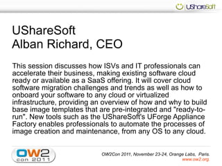 UShareSoft
Alban Richard, CEO
This session discusses how ISVs and IT professionals can
accelerate their business, making existing software cloud
ready or available as a SaaS offering. It will cover cloud
software migration challenges and trends as well as how to
onboard your software to any cloud or virtualized
infrastructure, providing an overview of how and why to build
base image templates that are pre-integrated and "ready-to-
run". New tools such as the UShareSoft's UForge Appliance
Factory enables professionals to automate the processes of
image creation and maintenance, from any OS to any cloud.


                           OW2Con 2011, November 23-24, Orange Labs, Paris.
                                                             www.ow2.org.
 