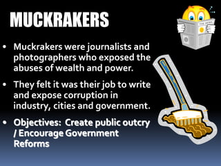 • Muckrakers were journalists and
photographers who exposed the
abuses of wealth and power.
• They felt it was their job to write
and expose corruption in
industry, cities and government.
• Objectives: Create public outcry
/ Encourage Government
Reforms
MUCKRAKERS
 