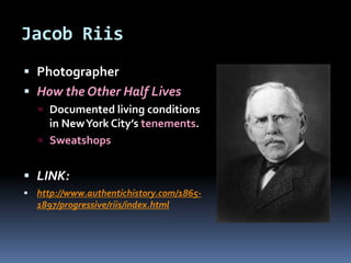 Jacob Riis
 Photographer
 How the Other Half Lives
 Documented living conditions
in NewYork City’s tenements.
 Sweatshops
 LINK:
 http://www.authentichistory.com/1865-
1897/progressive/riis/index.html
 