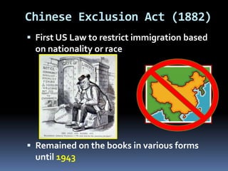 Chinese Exclusion Act (1882)
 First US Law to restrict immigration based
on nationality or race
 Remained on the books in various forms
until 1943
 