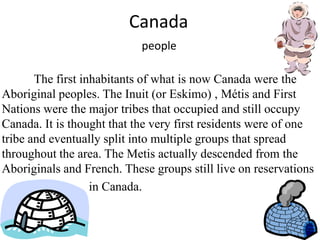 CanadapeopleThe first inhabitants of what is now Canada were the Aboriginal peoples. The Inuit (or Eskimo) , Métis and First Nations were the major tribes that occupied and still occupy Canada. It is thought that the very first residents were of one tribe and eventually split into multiple groups that spread throughout the area. The Metis actually descended from the Aboriginals and French. These groups still live on reservations                              in Canada.