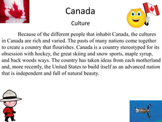 CanadaCulture	Because of the different people that inhabit Canada, the cultures in Canada are rich and varied. The pasts of many nations come together to create a country that flourishes. Canada is a country stereotyped for its obsession with hockey, the great skiing and snow sports, maple syrup, and back woods ways. The country has taken ideas from each motherland and, more recently, the United States to build itself as an advanced nation that is independent and full of natural beauty. 