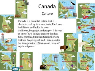 CanadaCultureCanada is a beautiful nation that is characterized by its many parts. Each area is different and holds its own traditions, language, and people. It is seen as one of two things: a nation that has fully embraced multiculturalism or one that has deep English and French routes but incorporates U.S ideas and those of any immigrants.