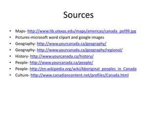 SourcesMaps- http://www.lib.utexas.edu/maps/americas/canada_pol99.jpgPictures-microsoft word clipart and google imagesGeography- http://www.yourcanada.ca/geography/Geography- http://www.yourcanada.ca/geography/regional/History- http://www.yourcanada.ca/history/People- http://www.yourcanada.ca/people/People- http://en.wikipedia.org/wiki/Aboriginal_peoples_in_CanadaCulture- http://www.canadiancontent.net/profiles/Canada.html