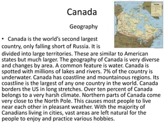 CanadaGeographyCanada is the world’s second largest country, only falling short of Russia. It is divided into large territories. These are similar to American states but much larger. The geography of Canada is very diverse and changes by area. A common feature is water. Canada is spotted with millions of lakes and rivers. 7% of the country is underwater. Canada has coastline and mountainous regions. Its coastline is the largest of any one country in the world. Canada borders the US in long stretches. Over ten percent of Canada belongs to a very harsh climate. Northern parts of Canada come very close to the North Pole. This causes most people to live near each other in pleasant weather. With the majority of Canadians living in cities, vast areas are left natural for the people to enjoy and practice various hobbies.