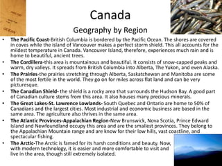CanadaGeography by RegionThe Pacific Coast-British Columbia is bordered by the Pacific Ocean. The shores are covered in coves while the island of Vancouver makes a perfect storm shield. This all accounts for the mildest temperature in Canada. Vancouver Island, therefore, experiences much rain and is home to beautiful, ancient trees.The Cordillera-this area is mountainous and beautiful. It consists of snow-capped peaks and warm, dry valleys. It spreads from British Columbia into Alberta, The Yukon, and even Alaska. The Prairies-the prairies stretching through Alberta, Saskatchewan and Manitoba are some of the most fertile in the world. They go on for miles across flat land and can be very picturesque. The Canadian Shield- the shield is a rocky area that surrounds the Hudson Bay. A good part of Canadian culture stems from this area. It also houses many precious minerals. The Great Lakes-St. Lawrence Lowlands- South Quebec and Ontario are home to 50% of Canadians and the largest cities. Most industrial and economic business are based in the same area. The agriculture also thrives in the same area.The Atlantic Provinces-Appalachian Region-New Brunswick, Nova Scotia, Prince Edward Island and Newfoundland occupy this area and are the smallest provinces. They belong to the Appalachian Mountain range and are know for their low hills, vast coastline, and spectacular fishing.The Arctic-The Arctic is famed for its harsh conditions and beauty. Now,                                             with modern technology, it is easier and more comfortable to visit and                                               live in the area, though still extremely isolated. 