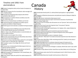 CanadaTimeline until 1950. From yourcanada.ca History1900-Federal immigration policy entices Eastern Europeans to Canadian West1901-Marconi receives the first transatlantic radio message at St. John’s, Newfoundland1903-Canada loses Alaska Boundary dispute when British representative sides with U.S.1903-A prospector in northern Ontario stumbles across the world’s richest silver vein1905-Provinces of Saskatchewan and Alberta are formed1907-Industrial Disputes Investigation Act (IDIA) requires compulsory conciliation of labour disputes1910-Federal government decides to establish the Royal Canadian Navy1911-Liberal government of Wilfred Laurier loses Reciprocity election; Robert Borden becomes Prime Minister1912-S.S. Titanic sinks off Newfoundland; recovered bodies are buried in Halifax cemetery1913-Canadian economy goes into a slump1914-Canada automatically enters First World War when Britain declares war on Germany (August 4)1917-French munitions ship Mont Blanc catches fire and explodes in Halifax harbor on December 6th; 2,000 killed1917-Canadians capture Vimy Ridge after British and French attempts fail1917-Income tax is introduced by the federal government as a “temporary wartime measure”1918-Under the War Measures Act, manufacture and sale of intoxicating beverages is prohibited in Canada1920-With passage of the Volstead Act in the United States, the rum-running era begins1922-Foster Hewitt makes the world’s first radio broadcast of a hockey game1923-Canada deals directly with U.S. without British participation in signing Halibut Treaty1925-Delegation of Maritime businessmen and politicians travels to Ottawa to lobby for Maritime Rights1926-Old age pension instituted by federal government1926-Royal Commission (Duncan) report recommends restoration of preferential Maritime railway freight rates1928-Supreme Court of Canada rules that women are not “persons” who can be elected to public office1929-British Privy Council overrules Supreme Court “non-person” decision1929-New York Stock Market crash1931-Female worker at Ganong’s candy factory in St. Stephen, N.B., makes $14/wk; her male foreman makes $32/wk1931-Statute of Westminster grants Canada full autonomy from Britain1933-Newfoundland Assembly votes to suspend self-government; British appoint “Commission of Government”1934-The Dionne quintuplets are born in Callander, Ontario1935-R.B. Bennett’s “New Deal” for Canada announced; Supreme Court later declares it ultra vires1939-Canada enters World War II after remaining neutral for 1 week; pro-war party in Québec wins provincial election1940-Ogdensburg Agreement co-ordinates industrial output of Canada and U.S.1942-Construction boom due to American and Canadian military bases eliminates unemployment in Newfoundland1942-Canadian raid on French port of Dieppe is a disaster; British later claim it was useful rehearsal for D-Day1944-Canadian troops advance further inland than any other Allied unit on D-Day (June 6)1944-Saskatchewan voters elect the first socialist government in North America, led by Tommy Douglas1949-Newfoundland becomes Canada’s tenth province on March 31st