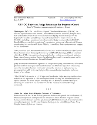 For Immediate Release:                          Contact:        Dale Crowell (202) 715-0485
June 8, 2009                                                    dcrowell@ushcc.com

     USHCC Endorses Judge Sotomayor for Supreme Court
                 Board of Directors urges prompt confirmation by Senate.

Washington, DC - The United States Hispanic Chamber of Commerce (USHCC), the
national representative for the almost 3 million Hispanic-owned businesses, this past week
fully endorsed the recent White House nomination of Judge Sonia Sotomayor for the
Supreme Court of the United States. The endorsement follows recent actions by the
USHCC—including a unanimous vote of support for Judge Sotomayor by the USHCC’s
Board of Directors, and the organization’s participation with several other national Hispanic
organizations in a meeting with Senate Majority Leader Harry Reid—to demonstrate support
for her nomination.

“Our position is clear. President Obama could not have made a better choice for the United
States Supreme Court than Judge Sotomayor,” said David C. Lizárraga, USHCC Chairman
of the Board. “Her life experiences have taught her how to be a responsible and fair jurist.
Legal experts have recognized that she has a balanced approach to reviewing cases, and her
positions relating to business are also well balanced.”

Judge Sotomayor has extensive experience as a litigator and judge, and her record reflects her
practical and non-ideological approach to business law. She has a reputation for deciding
cases that impact the business community with careful attention to applicable law and
precedent, thoroughly reviewing the facts of the case, and understanding the real world
impact of her rulings.

“The USHCC believes that as a U.S. Supreme Court Justice, Judge Sotomayor will continue
to build on her reputation as a fair and impartial jurist. Her long and accomplished record
speaks for itself, and that is why we encourage the U.S. Senate to act without delay on
reviewing her nomination and confirmation for this position,” Chairman Lizárraga
concluded.

                                             ###

About the United States Hispanic Chamber of Commerce
Founded in 1979, the USHCC actively promotes the economic growth and development of
Hispanic entrepreneurs and represents the interests of almost 3 million Hispanic-owned
businesses in the United States that generate nearly $400 billion annually. It also serves as the
umbrella organization for 200 local Hispanic chambers in the United States, Puerto Rico,
Canada, Mexico, Bolivia and Uruguay.
 