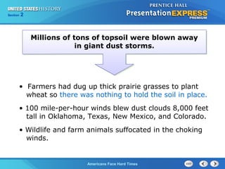 Section
Chapter

2 Section 1
25

Millions of tons of topsoil were blown away
in giant dust storms.

• Farmers had dug up thick prairie grasses to plant
wheat so there was nothing to hold the soil in place.
• 100 mile-per-hour winds blew dust clouds 8,000 feet
tall in Oklahoma, Texas, New Mexico, and Colorado.
• Wildlife and farm animals suffocated in the choking
winds.

The Cold War Begins Hard Times
Americans Face

 