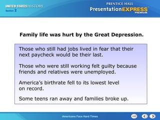 Section
Chapter

2 Section 1
25

Family life was hurt by the Great Depression.
Those who still had jobs lived in fear that their
next paycheck would be their last.
Those who were still working felt guilty because
friends and relatives were unemployed.
America’s birthrate fell to its lowest level
on record.
Some teens ran away and families broke up.

The Cold War Begins Hard Times
Americans Face

 
