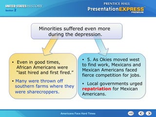 Section
Chapter

2 Section 1
25

Minorities suffered even more
during the depression.

•

Even in good times,
African Americans were
“last hired and first fired.”

•

Many were thrown off
southern farms where they
were sharecroppers.

5. As Okies moved west
to find work, Mexicans and
Mexican Americans faced
fierce competition for jobs.
•

Local governments urged
repatriation for Mexican
Americans.
•

The Cold War Begins Hard Times
Americans Face

 