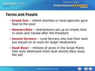 Section
Chapter

2 Section 1
25

Terms and People
•

bread line – where charities or local agencies gave
food to the poor

•

Hoovervilles – shantytowns set up on empty land
in cities and named after the President

•

tenant farmers – rural farmers who lost their land
but stayed on to work for larger landowners

•

Dust Bowl – millions of acres in the Great Plains
that were destroyed when dust storms blew away
the soil

The Cold War Begins Hard Times
Americans Face

 