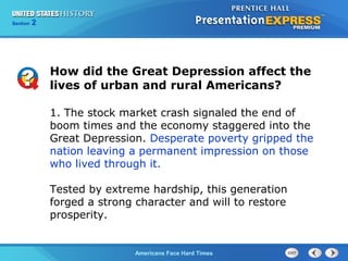 Section
Chapter

2 Section 1
25

How did the Great Depression affect the
lives of urban and rural Americans?
1. The stock market crash signaled the end of
boom times and the economy staggered into the
Great Depression. Desperate poverty gripped the
nation leaving a permanent impression on those
who lived through it.
Tested by extreme hardship, this generation
forged a strong character and will to restore
prosperity.

The Cold War Begins Hard Times
Americans Face

 