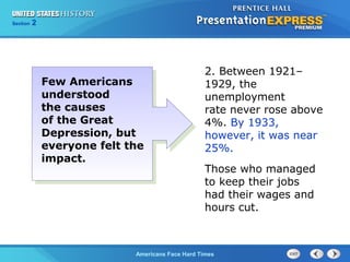 Section
Chapter

2 Section 1
25

Few Americans
understood
the causes
of the Great
Depression, but
everyone felt the
impact.

2. Between 1921–
1929, the
unemployment
rate never rose above
4%. By 1933,
however, it was near
25%.
Those who managed
to keep their jobs
had their wages and
hours cut.

The Cold War Begins Hard Times
Americans Face

 