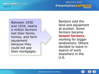 Section
Chapter

2 Section 1
25

Between 1930
and 1934, nearly
a million farmers
lost their farms,
homes, and farm
equipment
because they
could not pay
their mortgages.

Bankers sold the
land and equipment
at auction. Some
farmers became
tenant farmers,
working for bigger
landowners. Others
decided to leave in
search of work
elsewhere in the
U.S.

The Cold War Begins Hard Times
Americans Face

 