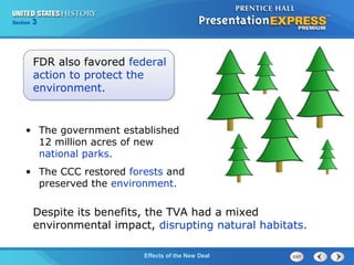 Section

3

FDR also favored federal
action to protect the
environment.

• The government established
12 million acres of new
national parks.
• The CCC restored forests and
preserved the environment.

Despite its benefits, the TVA had a mixed
environmental impact, disrupting natural habitats.
The ColdEffects of the New Deal
War Begins

 