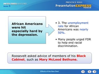 Section

3

African Americans
were hit
especially hard by
the depression.

• 3. The unemployment
rate for African
Americans was nearly
50%.
• Many people urged FDR
to help end racial
discrimination.

Roosevelt asked advice of members of his Black
Cabinet, such as Mary McLeod Bethune.

The ColdEffects of the New Deal
War Begins

 