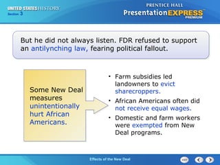 Section

3

But he did not always listen. FDR refused to support
an antilynching law, fearing political fallout.

Some New Deal
measures
unintentionally
hurt African
Americans.

• Farm subsidies led
landowners to evict
sharecroppers.
• African Americans often did
not receive equal wages.
• Domestic and farm workers
were exempted from New
Deal programs.

The ColdEffects of the New Deal
War Begins

 