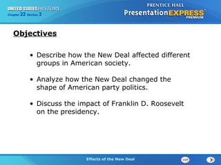 325 Section 1
22 Section 3

Section
Chapter
Chapter

Objectives
• Describe how the New Deal affected different
groups in American society.
• Analyze how the New Deal changed the
shape of American party politics.
• Discuss the impact of Franklin D. Roosevelt
on the presidency.

EffectsBegins
of the
The Cold Effectsof the New Deal
The Cold War Begins New Deal

 