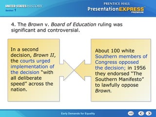 Section 1
Early Demands for Equality
4. The Brown v. Board of Education ruling was
significant and controversial.
About 100 white
Southern members of
Congress opposed
the decision; in 1956
they endorsed “The
Southern Manifesto”
to lawfully oppose
Brown.
In a second
decision, Brown II,
the courts urged
implementation of
the decision “with
all deliberate
speed” across the
nation.
 