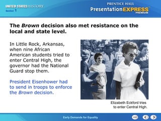 Section 1
Early Demands for Equality
In Little Rock, Arkansas,
when nine African
American students tried to
enter Central High, the
governor had the National
Guard stop them.
President Eisenhower had
to send in troops to enforce
the Brown decision.
The Brown decision also met resistance on the
local and state level.
Elizabeth Eckford tries
to enter Central High.
 
